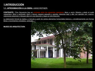 FACULTAD DE ARTES MAESTRÍA EN ARQUITECTURA EDGAR CARVAJAL JAIME ANDRÉS GÓMEZ
UNIVERSIDAD
NACIONAL
DE COLOMBIA
SEDE BOGOTÁ
LEOPOLDO ROTHER
CONTRASTE: “Con frecuencia hay un contraste entre los siguientes caracteres: lleno y vacío; flotante y atado al suelo
«pesantez»; lleno y perforado; claro y oscuro; espacio pequeño y grande; interiores bajo y alto, por ejemplo con «vacío»;
volúmenes exteriores o bloques altos en una dirección y bajos en otra dirección.
La elaboración formal se realiza, a menudo a partir de ciertos elementos horizontales básicos y, simultáneamente con formas
libres o movimientos ondulados, verticales…”
1.INTRODUCCIÓN
1.1. APROXIMACIÓN A LA OBRA -HANS ROTHER-
MUSEO DE ARQUITECTURA
 