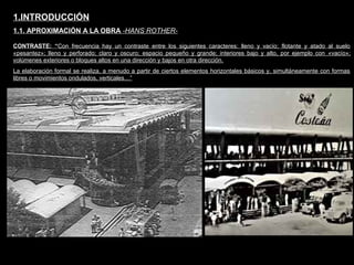 FACULTAD DE ARTES MAESTRÍA EN ARQUITECTURA EDGAR CARVAJAL JAIME ANDRÉS GÓMEZ
UNIVERSIDAD
NACIONAL
DE COLOMBIA
SEDE BOGOTÁ
LEOPOLDO ROTHER
CONTRASTE: “Con frecuencia hay un contraste entre los siguientes caracteres: lleno y vacío; flotante y atado al suelo
«pesantez»; lleno y perforado; claro y oscuro; espacio pequeño y grande; interiores bajo y alto, por ejemplo con «vacío»;
volúmenes exteriores o bloques altos en una dirección y bajos en otra dirección.
La elaboración formal se realiza, a menudo a partir de ciertos elementos horizontales básicos y, simultáneamente con formas
libres o movimientos ondulados, verticales…”
1.INTRODUCCIÓN
1.1. APROXIMACIÓN A LA OBRA -HANS ROTHER-
 