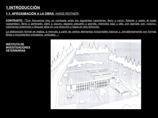 FACULTAD DE ARTES MAESTRÍA EN ARQUITECTURA EDGAR CARVAJAL JAIME ANDRÉS GÓMEZ
UNIVERSIDAD
NACIONAL
DE COLOMBIA
SEDE BOGOTÁ
LEOPOLDO ROTHER
CONTRASTE: “Con frecuencia hay un contraste entre los siguientes caracteres: lleno y vacío; flotante y atado al suelo
«pesantez»; lleno y perforado; claro y oscuro; espacio pequeño y grande; interiores bajo y alto, por ejemplo con «vacío»;
volúmenes exteriores o bloques altos en una dirección y bajos en otra dirección.
La elaboración formal se realiza, a menudo a partir de ciertos elementos horizontales básicos y, simultáneamente con formas
libres o movimientos ondulados, verticales…”
1.INTRODUCCIÓN
1.1. APROXIMACIÓN A LA OBRA -HANS ROTHER-
INSTITUTO DE
INVESTIGACIONES
VETERINARIAS
 