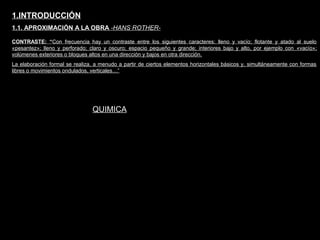 FACULTAD DE ARTES MAESTRÍA EN ARQUITECTURA EDGAR CARVAJAL JAIME ANDRÉS GÓMEZ
UNIVERSIDAD
NACIONAL
DE COLOMBIA
SEDE BOGOTÁ
LEOPOLDO ROTHER
CONTRASTE: “Con frecuencia hay un contraste entre los siguientes caracteres: lleno y vacío; flotante y atado al suelo
«pesantez»; lleno y perforado; claro y oscuro; espacio pequeño y grande; interiores bajo y alto, por ejemplo con «vacío»;
volúmenes exteriores o bloques altos en una dirección y bajos en otra dirección.
La elaboración formal se realiza, a menudo a partir de ciertos elementos horizontales básicos y, simultáneamente con formas
libres o movimientos ondulados, verticales…”
1.INTRODUCCIÓN
1.1. APROXIMACIÓN A LA OBRA -HANS ROTHER-
QUIMICA
 