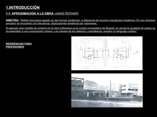 FACULTAD DE ARTES MAESTRÍA EN ARQUITECTURA EDGAR CARVAJAL JAIME ANDRÉS GÓMEZ
UNIVERSIDAD
NACIONAL
DE COLOMBIA
SEDE BOGOTÁ
LEOPOLDO ROTHER
SIMETRÍA: “Rother encuentra agrado en las formas simétricas, a diferencia de muchos arquitectos modernos. En sus diversos
periodos se encuentra con frecuencia, dispocisiones simétricas de volúmenes.
El ejemplo más notable de simetría en la obra rotheriana es la ciudad universitaria de Bogotá, en donde la igualdad de partes se
ha extendido a una composición urbana, a la manera de los clásicos y neoclásicos, empero un lenguaje cubista.”
1.INTRODUCCIÓN
1.1. APROXIMACIÓN A LA OBRA -HANS ROTHER-
RESIDENCIAS PARA
PROFESORES
 