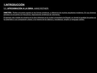 FACULTAD DE ARTES MAESTRÍA EN ARQUITECTURA EDGAR CARVAJAL JAIME ANDRÉS GÓMEZ
UNIVERSIDAD
NACIONAL
DE COLOMBIA
SEDE BOGOTÁ
LEOPOLDO ROTHER
SIMETRÍA: “Rother encuentra agrado en las formas simétricas, a diferencia de muchos arquitectos modernos. En sus diversos
periodos se encuentra con frecuencia, dispocisiones simétricas de volúmenes.
El ejemplo más notable de simetría en la obra rotheriana es la ciudad universitaria de Bogotá, en donde la igualdad de partes se
ha extendido a una composición urbana, a la manera de los clásicos y neoclásicos, empero un lenguaje cubista.”
1.INTRODUCCIÓN
1.1. APROXIMACIÓN A LA OBRA -HANS ROTHER-
 