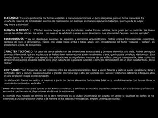 FACULTAD DE ARTES MAESTRÍA EN ARQUITECTURA EDGAR CARVAJAL JAIME ANDRÉS GÓMEZ
UNIVERSIDAD
NACIONAL
DE COLOMBIA
SEDE BOGOTÁ
LEOPOLDO ROTHER
ELEGANCIA: “Hay una preferencia por formas esbeltas; a menudo proporciones un poco alargadas, pero en forma mesurada. Es
un arte de reserva, de modestia sin asomos de histrionismo, sin subrayar en manera alguna los hallazgos, que huye de lo vulgar.
Hay finura y distinción.”
AUDACIA O RIESGO: (…)“Rother asumía riesgos de arte importantes, usaba formas inéditas, tenía gusto por la parábola, las líneas
curvas, las dobles alturas, los vacíos… sin caer en la exhibición o acaso en un dinamismo, que el consideró “en uso, pero no ejemplar”
ESCENOGRAFÍA: “Hay un despliegue sucesivo de espacios y elementos arquitectónicos. Rother emplea transparencias repentinas,
cambios de nivel o dimensiones, vacíos con vistas hacia arriba o hacia abajo, con consideración del factor “espacio – tiempo”, en
arquitectura, o sea, de secuencias.
CARÁCTER TECTÓNICO: “A pesar de cierta esbeltez en las dimensiones estructurales y de otros elementos a la vista, Rother perseguía
de modo intencional, que su arquitectura se hallara bien «amarrada» al suelo visualmente, o sea, que buscaba un efecto «tectónico». Esta
función óptica, la cumplían por ejemplo las edificaciones acompañantes macizas de un edificio principal transparente, tales como los
almacenes pequeños situados delante de la gran cubierta de la plaza de Girardot. «como los remolcadores de un gran trasatlántico», decía
Rother”
CONTRASTE: “Con frecuencia hay un contraste entre los siguientes caracteres: lleno y vacío; flotante y atado al suelo «pesantez»; lleno y
perforado; claro y oscuro; espacio pequeño y grande; interiores bajo y alto, por ejemplo con «vacío»; volúmenes exteriores o bloques altos
en una dirección y bajos en otra dirección.
La elaboración formal se realiza, a menudo a partir de ciertos elementos horizontales básicos y, simultáneamente con formas libres o
movimientos ondulados, verticales…”
SIMETRÍA: “Rother encuentra agrado en las formas simétricas, a diferencia de muchos arquitectos modernos. En sus diversos periodos se
encuentra con frecuencia, dispocisiones simétricas de volúmenes.
El ejemplo más notable de simetría en la obra rotheriana es la ciudad universitaria de Bogotá, en donde la igualdad de partes se ha
extendido a una composición urbana, a la manera de los clásicos y neoclásicos, empero un lenguaje cubista.”
 