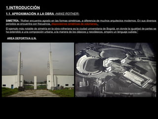 FACULTAD DE ARTES MAESTRÍA EN ARQUITECTURA EDGAR CARVAJAL JAIME ANDRÉS GÓMEZ
UNIVERSIDAD
NACIONAL
DE COLOMBIA
SEDE BOGOTÁ
LEOPOLDO ROTHER
SIMETRÍA: “Rother encuentra agrado en las formas simétricas, a diferencia de muchos arquitectos modernos. En sus diversos
periodos se encuentra con frecuencia, dispocisiones simétricas de volúmenes.
El ejemplo más notable de simetría en la obra rotheriana es la ciudad universitaria de Bogotá, en donde la igualdad de partes se
ha extendido a una composición urbana, a la manera de los clásicos y neoclásicos, empero un lenguaje cubista.”
1.INTRODUCCIÓN
1.1. APROXIMACIÓN A LA OBRA -HANS ROTHER-
AREA DEPORTIVA U.N.
 