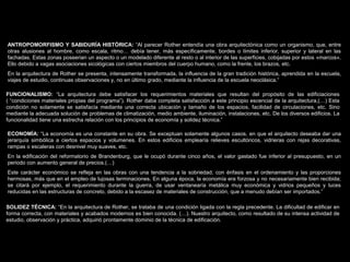 FACULTAD DE ARTES MAESTRÍA EN ARQUITECTURA EDGAR CARVAJAL JAIME ANDRÉS GÓMEZ
UNIVERSIDAD
NACIONAL
DE COLOMBIA
SEDE BOGOTÁ
LEOPOLDO ROTHER
ANTROPOMORFISMO Y SABIDURÍA HISTÓRICA: “Al parecer Rother entendía una obra arquitectónica como un organismo, que, entre
otras alusiones al hombre, como escala, ritmo… debía tener, más específicamente, bordes o límites inferior, superior y lateral en las
fachadas. Estas zonas poseerian un aspecto o un modelado diferente al resto o al interior de las superficies, cobijadas por estos «marcos».
Ello debido a vagas asociaciones sicológicas con ciertos miembros del cuerpo humano, como la frente, los brazos, etc.
En la arquitectura de Rother se presenta, intensamente transformada, la influencia de la gran tradición histórica, aprendida en la escuela,
viajes de estudio, continuas observaciones y, no en último grado, mediante la influencia de la escuela neoclásica.”
FUNCIONALISMO: “La arquitectura debe satisfacer los requerimientos materiales que resultan del propósito de las edificiaciones
( “condiciones materiales propias del programa”). Rother daba completa satisfacción a este principio escencial de la arquitectura,(…) Esta
condición no solamente se satisfacía mediante una correcta ubicación y tamaño de los espacios, facilidad de circulaciones, etc. Sino
mediante la adecuada solución de problemas de climatización, medio ambiente, iluminación, instalaciones, etc. De los diversos edificios. La
funcionalidad tiene una estrecha relación con los principios de economía y solidez técnica.”
ECONOMÍA: “La economía es una constante en su obra. Se exceptuan solamente algunos casos, en que el arquitecto deseaba dar una
jerarquía simbólica a ciertos espacios y volumenes. En estos edificios emplearía relieves escultóricos, vidrieras con rejas decorativas,
rampas o escaleras con desnivel muy suaves, etc.
En la edificación del reformatorio de Brandenburg, que le ocupó durante cinco años, el valor gastado fue inferior al presupuesto, en un
periodo con aumento general de precios.(…)
Este carácter económico se refleja en las obras con una tendencia a la sobriedad, con énfasis en el ordenamiento y las proporciones
hermosas, más que en el empleo de lujosas terminaciones. En alguna época, la economía era forzosa y no necesariamente bien recibida;
se citará por ejemplo, el requerimiento durante la guerra, de usar ventanearía metálica muy económica y vidrios pequeños y luces
reducidas en las estructuras de concreto, debido a la escasez de materiales de construcción, que a menudo debían ser importados.”
SOLIDEZ TÉCNICA: “En la arquitectura de Rother, se trataba de una condición ligada con la regla precedente. La dificultad de edificar en
forma correcta, con materiales y acabados modernos es bien conocida. (…). Nuestro arquitecto, como resultado de su intensa actividad de
estudio, observación y práctica, adquirió prontamente dominio de la técnica de edificación.
 