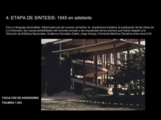 FACULTAD DE ARTES MAESTRÍA EN ARQUITECTURA EDGAR CARVAJAL JAIME ANDRÉS GÓMEZ
UNIVERSIDAD
NACIONAL
DE COLOMBIA
SEDE BOGOTÁ
LEOPOLDO ROTHER
4. ETAPA DE SINTESIS: 1945 en adelante
Con un lenguaje racionalista; influenciado por las nuevas corrientes; la arquitectura brasilera, la publicación de las obras de
Le Corbursier, las nuevas posibilidades del concreto armado y las inquietudes de los jóvenes que habían llegado a la
Dirección de Edificios Nacionales; Guillermo González Zuleta, Jorge Arango, Fernando Martínez Sanabria entre otros H.R.
FACULTAD DE AGRONOMIA
PALMIRA 1.945
 