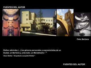FACULTAD DE ARTES MAESTRÍA EN ARQUITECTURA EDGAR CARVAJAL JAIME ANDRÉS GÓMEZ
UNIVERSIDAD
NACIONAL
DE COLOMBIA
SEDE BOGOTÁ
LEOPOLDO ROTHER
FUENTES DEL AUTOR
FUENTES DEL AUTOR
Rother admiraba (…) los géneros personales o expresionistas de un
Dudok, un Berhens y, ante todo, un Mendelsohn.” *
Hans Rother .”Arquitecto Leoopldo Rother”
Peter Berhens
 