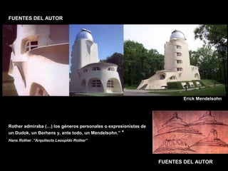 FACULTAD DE ARTES MAESTRÍA EN ARQUITECTURA EDGAR CARVAJAL JAIME ANDRÉS GÓMEZ
UNIVERSIDAD
NACIONAL
DE COLOMBIA
SEDE BOGOTÁ
LEOPOLDO ROTHER
FUENTES DEL AUTOR
FUENTES DEL AUTOR
Rother admiraba (…) los géneros personales o expresionistas de
un Dudok, un Berhens y, ante todo, un Mendelsohn.” *
Hans Rother .”Arquitecto Leoopldo Rother”
Erick Mendelsohn
 