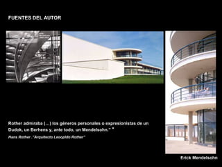FACULTAD DE ARTES MAESTRÍA EN ARQUITECTURA EDGAR CARVAJAL JAIME ANDRÉS GÓMEZ
UNIVERSIDAD
NACIONAL
DE COLOMBIA
SEDE BOGOTÁ
LEOPOLDO ROTHER
FUENTES DEL AUTOR
Rother admiraba (…) los géneros personales o expresionistas de un
Dudok, un Berhens y, ante todo, un Mendelsohn.” *
Hans Rother .”Arquitecto Leoopldo Rother”
Erick Mendelsohn
 