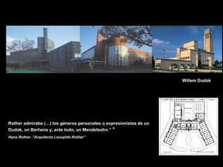 FACULTAD DE ARTES MAESTRÍA EN ARQUITECTURA EDGAR CARVAJAL JAIME ANDRÉS GÓMEZ
UNIVERSIDAD
NACIONAL
DE COLOMBIA
SEDE BOGOTÁ
LEOPOLDO ROTHER
Rother admiraba (…) los géneros personales o expresionistas de un
Dudok, un Berhens y, ante todo, un Mendelsohn.” *
Hans Rother .”Arquitecto Leoopldo Rother”
Willem Dudok
 