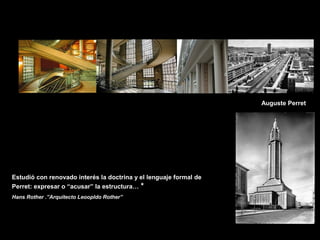 FACULTAD DE ARTES MAESTRÍA EN ARQUITECTURA EDGAR CARVAJAL JAIME ANDRÉS GÓMEZ
UNIVERSIDAD
NACIONAL
DE COLOMBIA
SEDE BOGOTÁ
LEOPOLDO ROTHER
Auguste Perret
Estudió con renovado interés la doctrina y el lenguaje formal de
Perret: expresar o “acusar” la estructura… *
Hans Rother .”Arquitecto Leoopldo Rother”
 
