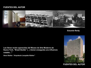 FACULTAD DE ARTES MAESTRÍA EN ARQUITECTURA EDGAR CARVAJAL JAIME ANDRÉS GÓMEZ
UNIVERSIDAD
NACIONAL
DE COLOMBIA
SEDE BOGOTÁ
LEOPOLDO ROTHER
FUENTES DEL AUTOR
FUENTES DEL AUTOR
Eduardo Reidy
Los libros recién aparecidos del Museo de Arte Moderno de
Nueva York, “Brazil Builds” (…) tienen enseguida una influencia
notable…*
Hans Rother .”Arquitecto Leoopldo Rother”
 