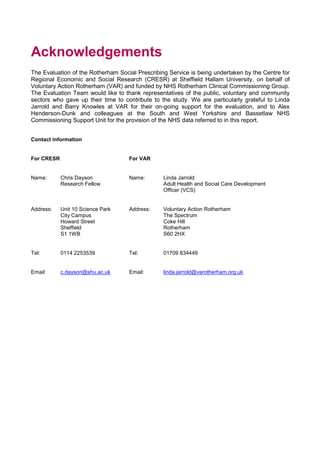 Acknowledgements
The Evaluation of the Rotherham Social Prescribing Service is being undertaken by the Centre for
Regional Economic and Social Research (CRESR) at Sheffield Hallam University, on behalf of
Voluntary Action Rotherham (VAR) and funded by NHS Rotherham Clinical Commissioning Group.
The Evaluation Team would like to thank representatives of the public, voluntary and community
sectors who gave up their time to contribute to the study. We are particularly grateful to Linda
Jarrold and Barry Knowles at VAR for their on-going support for the evaluation, and to Alex
Henderson-Dunk and colleagues at the South and West Yorkshire and Bassetlaw NHS
Commissioning Support Unit for the provision of the NHS data referred to in this report.
Contact information
For CRESR For VAR
Name: Chris Dayson
Research Fellow
Name: Linda Jarrold
Adult Health and Social Care Development
Officer (VCS)
Address: Unit 10 Science Park
City Campus
Howard Street
Sheffield
S1 1WB
Address: Voluntary Action Rotherham
The Spectrum
Coke Hill
Rotherham
S60 2HX
Tel: 0114 2253539 Tel: 01709 834449
Email: c.dayson@shu.ac.uk Email: linda.jarrold@varotherham.org.uk
 