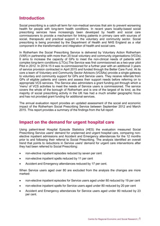 Centre for Regional Economic and Social Research | 1
Introduction
Social prescribing is a catch-all term for non-medical services that aim to prevent worsening
health for people with long-term health conditions. In recent years locality-based social
prescribing services have increasingly been developed by health and social care
commissioners to provide a mechanism for linking patients in primary care with sources of
social, therapeutic and practical support in the voluntary and community sector. Social
prescribing is being promoted by the Department of Health and NHS England as a vital
component in the transformation and integration of health and social care.
In Rotherham the Social Prescribing Service is delivered by Voluntary Action Rotherham
(VAR) in partnership with more than 20 local voluntary and community organisations (VCOs).
It aims to increase the capacity of GPs to meet the non-clinical needs of patients with
complex long-term conditions (LTCs).The Service was first commissioned as a two-year pilot
Pilot in 2012. In 2014-15 it was re-commissioned for a further year with an additional 3 years
of service provision contracted in April 2015 and funded through the Better Care Fund. At its
core a team of Voluntary and Community Sector Advisors (VCSAs) provide a single gateway
to voluntary and community support for GPs and Service users. They receive referrals from
GPs of eligible patients and carers and assess their support needs before referring on to
appropriate VCS services. The Service also administers a grant funding pot through which a
'menu' of VCS activities to meet the needs of Service users is commissioned. The service
covers the whole of the borough of Rotherham and is one of the largest of its kind, as the
majority of social prescribing activity in the UK has had a much smaller geographic focus
and has not provided grant funding for additional services.
The annual evaluation report provides an updated assessment of the social and economic
impact of the Rotherham Social Prescribing Service between September 2012 and March
2015. This report provides a summary of the findings from the full report
Impact on the demand for urgent hospital care
Using patient-level Hospital Episode Statistics (HES) the evaluation measured Social
Prescribing Service users' demand for unplanned and urgent hospital care, comparing non-
elective inpatient admissions and Accident and Emergency attendances for the 12 months
prior to and following their referral to Social Prescribing. The analysis identified an overall
trend that points to reductions in Service users' demand for urgent care interventions after
they had been referred to Social Prescribing:
 non-elective inpatient episodes reduced by seven per cent
 non-elective inpatient spells reduced by 11 per cent
 Accident and Emergency attendances reduced by 17 per cent.
When Service users aged over 80 are excluded from the analysis the changes are more
marked:
 non-elective inpatient episodes for Service users aged under 80 reduced by 19 per cent
 non-elective inpatient spells for Service users aged under 80 reduced by 20 per cent
 Accident and Emergency attendances for Service users aged under 80 reduced by 23
per cent.
 