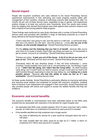 Centre for Regional Economic and Social Research | 2
Social impact
People with long-term conditions who were referred to the Social Prescribing Service
experienced improvements in their well-being and made progress towards better self-
management of their condition. Analysis of well-being outcome data showed that, after 3-4
months, 82 per cent of these Service users, regardless of age or gender, had experienced
positive change in at least one outcome area. Importantly, when the results were broken
down by category they showed that progress was made against each outcome measure and
that a majority of low-scoring patients made progress.
These findings were reinforced by case study interviews with a number of Social Prescribing
Service users and providers who identified a range of well-being outcomes as a result of
being referred to the Social Prescribing Service.
"I had a lady that I was going to visit, and she went to a craft club…a community thing.
She was a bit reticent, but she went. And she ended up…I know she ran one of the
classes, so she actually stepped up." (Social Prescribing Service provider)
"It's the talking and the listening that you feel is of benefit…because after you've
seen them for a couple of weeks, they'll often say things and open up, not necessarily to
get an answer, but just to air something." (Social Prescribing volunteer)
"It keeps you going. It gets you out of the house. A lot of us live on our own, so it
gets us out. Otherwise we'd be stuck at home." (Social Prescribing Service User)
"Everybody else's life was steaming ahead…if they did bring euthanasia i,…some
mornings I would probably have took a bit of, not persuading to go, but thinking I ought
to do. I didn't feel like dying, but I didn't feel like living either. So [staff member]
came along, and I couldn't open my heart to anyone, except I could open my heart to [S
staff member] through responding to what she was telling me, and making me a more
positive person. Because she had this ability to make me feel as if I was
worthwhile." (Social Prescribing Service User)
As these quotes illustrate, Social Prescribing is particularly effective at improving well-being
and reducing social isolation and loneliness for people with long-term conditions, enabling
them to become more independent and engaged in their community. Social Prescribing has
also provided people with advice and support to access the welfare benefits that they are
entitled to.
Economic and social benefits
The economic benefits to commissioners have been estimated based on the NHS costs
avoided that are associated with reductions in the demand for urgent hospital care:
 the estimated total NHS costs avoided between 2012-15 were more than half a million
pounds: an initial return on investment of 43 pence for each pound (£1) invested
 If the benefits identified are fully sustained over a longer period
- the costs of delivering the service for a year would be recouped about two and a
half years
- the costs avoided after five years could be as high as £1.1 million: a return on
investment of £1.98 for each pound (£1) invested
 