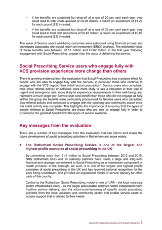 Centre for Regional Economic and Social Research | 3
- if the benefits are sustained but drop-off at a rate of 20 per cent each year they
could lead to total costs avoided of £0.68 million: a return on investment of £1.22
for each pound (£1) invested.
- if the benefits are sustained but drop-off at a rate of 33 per cent each year they
could lead to total cost reductions of £0.46 million: a return on investment of £0.83
for each pound (£1) invested.
The value of Service user's well-being outcomes were estimated using financial proxies and
techniques associated with social return on investment (SROI) analysis. The estimated value
of these benefits was between £0.57 million and £0.62 million in the first year following
engagement with Social Prescribing: greater than the costs of delivering the service.
Social Prescribing Service users who engage fully with
VCS provision experience more change than others
There is growing evidence from the evaluation that Social Prescribing has a greater effect for
people who are able to engage fully with the Service, in particular those who continue to
engage with the VCS beyond their initial 'social prescription'. Service users who completed
their initial referral activity or activities were more likely to see a reduction in their use of
urgent and emergency care, more likely to experience improvements in their well-being, and
represent a much larger per-Service user cost-benefit than those who did not engage as fully.
Within this group the benefits were particularly pronounced for Service users who completed
their referral activity and continued to engage with the voluntary and community sector once
this initial activity was complete. This highlights the importance of ensuring that the types of
people referred to Social Prescribing are those who are able to engage fully in order to
experience the greatest benefit from the types of service available.
Key messages from the evaluation
There are a number of key messages from this evaluation that can inform and shape the
future development of social prescribing activities in Rotherham and more widely.
1. The Rotherham Social Prescribing Service is one of the largest and
highest profile examples of social prescribing in the UK
By committing more than £1.6 million to Social Prescribing between 2012 and 2015,
NHS Rotherham CCG and its statutory partners have made a large and long-term
financial and strategic commitment to Social Prescribing as a mainstream component of
health provision in the borough. As such, it is one of the largest and highest profile
examples of social prescribing in the UK and has received national recognition for the
work being undertaken, and provides an aspirational model of service delivery for other
parts of the country.
Central to the Rotherham Social Prescribing model is role of VAR - the local voluntary
sector infrastructure body - as the single accountable contract holder independent from
frontline service delivery, and the micro-commissioning of specific social prescribing
activities from the local voluntary and community sector that enable service users to
access support that is tailored to their needs.
 