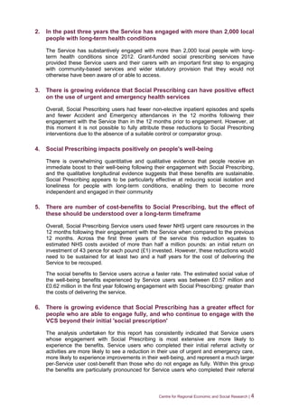 Centre for Regional Economic and Social Research | 4
2. In the past three years the Service has engaged with more than 2,000 local
people with long-term health conditions
The Service has substantively engaged with more than 2,000 local people with long-
term health conditions since 2012. Grant-funded social prescribing services have
provided these Service users and their carers with an important first step to engaging
with community-based services and wider statutory provision that they would not
otherwise have been aware of or able to access.
3. There is growing evidence that Social Prescribing can have positive effect
on the use of urgent and emergency health services
Overall, Social Prescribing users had fewer non-elective inpatient episodes and spells
and fewer Accident and Emergency attendances in the 12 months following their
engagement with the Service than in the 12 months prior to engagement. However, at
this moment it is not possible to fully attribute these reductions to Social Prescribing
interventions due to the absence of a suitable control or comparator group.
4. Social Prescribing impacts positively on people's well-being
There is overwhelming quantitative and qualitative evidence that people receive an
immediate boost to their well-being following their engagement with Social Prescribing,
and the qualitative longitudinal evidence suggests that these benefits are sustainable.
Social Prescribing appears to be particularly effective at reducing social isolation and
loneliness for people with long-term conditions, enabling them to become more
independent and engaged in their community
5. There are number of cost-benefits to Social Prescribing, but the effect of
these should be understood over a long-term timeframe
Overall, Social Prescribing Service users used fewer NHS urgent care resources in the
12 months following their engagement with the Service when compared to the previous
12 months. Across the first three years of the service this reduction equates to
estimated NHS costs avoided of more than half a million pounds: an initial return on
investment of 43 pence for each pound (£1) invested. However, these reductions would
need to be sustained for at least two and a half years for the cost of delivering the
Service to be recouped.
The social benefits to Service users accrue a faster rate. The estimated social value of
the well-being benefits experienced by Service users was between £0.57 million and
£0.62 million in the first year following engagement with Social Prescribing: greater than
the costs of delivering the service.
6. There is growing evidence that Social Prescribing has a greater effect for
people who are able to engage fully, and who continue to engage with the
VCS beyond their initial 'social prescription'
The analysis undertaken for this report has consistently indicated that Service users
whose engagement with Social Prescribing is most extensive are more likely to
experience the benefits. Service users who completed their initial referral activity or
activities are more likely to see a reduction in their use of urgent and emergency care,
more likely to experience improvements in their well-being, and represent a much larger
per-Service user cost-benefit than those who do not engage as fully. Within this group
the benefits are particularly pronounced for Service users who completed their referral
 