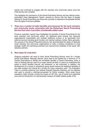 Centre for Regional Economic and Social Research | 5
activity and continued to engage with the voluntary and community sector once this
initial activity was complete.
This highlights the importance of the Social Prescribing Service and key referral points,
particularly Case Management Teams, working to ensure that the types of people
referred to Social Prescribing are those who are able to experience the greatest benefit
from the types of service available.
7. There are a number of wider benefits and outcomes for the local voluntary
and community sector associated with the Rotherham Social Prescribing
Service that mean it provides considerable added value
Previous evaluation reports have highlighted the benefits of Social Prescribing for the
local voluntary and community sector: the additional grant funding has improved
organisational sustainability and enabled additional income to be generated from
external sources including grant funders and national statutory bodies. More generally,
the success of the Social Prescribing Service has demonstrated the ability of relatively
small voluntary and community organisations to make a positive contribution to local
strategic health and well-being priorities and improved the credibility of the sector with
statutory partners.
8. Next steps for evaluation
Ongoing evaluation will need to track Social Prescribing Service users for a longer
period post-referral. Although Service users need to be tracked for a minimum of 12
months post-referral to identify the immediate benefits of Social Prescribing, there is
merit in tracking Service users for a longer period (at least 2-3 years) to understand the
extent to which benefits drop-off, are sustained, or are enhanced. In addition, the
development of a control or comparison group would improve the statistical reliability of
any data analysis and should be a priority for future evaluative work. The Evaluation
Team is currently exploring how national Hospital Episodes Statistics can be obtained
and used to provide a matched-comparator for further analysis. Other areas future
evaluation might consider include the impact on GP time, use of social and residential
care and the introduction of a standardised measure of health-related quality of life.
 