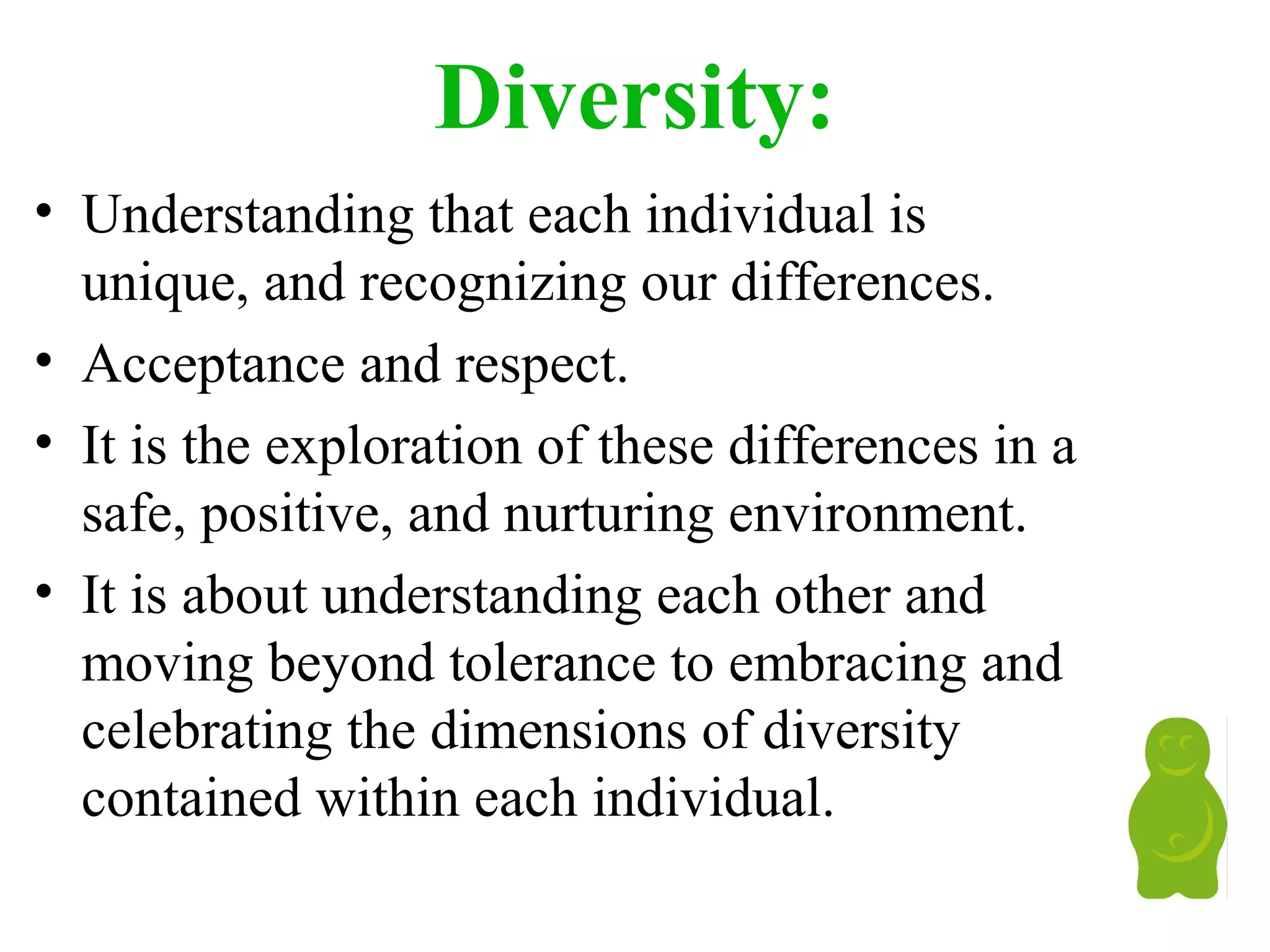 Diversity:
• Understanding that each individual is
unique, and recognizing our differences.
• Acceptance and respect.
• It is the exploration of these differences in a
safe, positive, and nurturing environment.
• It is about understanding each other and
moving beyond tolerance to embracing and
celebrating the dimensions of diversity
contained within each individual.
 