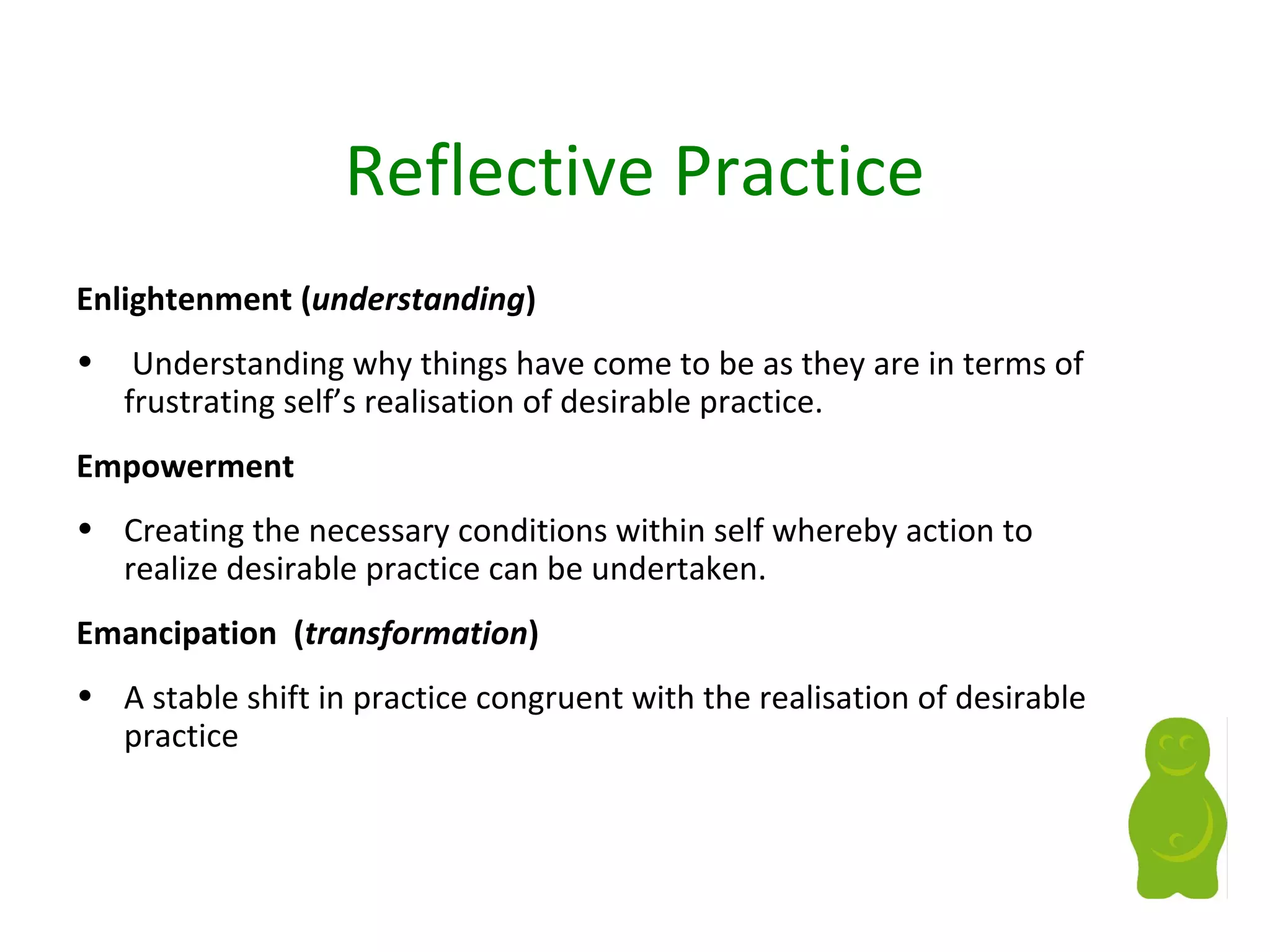 Reflective Practice
Enlightenment (understanding)
• Understanding why things have come to be as they are in terms of
frustrating self’s realisation of desirable practice.
Empowerment
• Creating the necessary conditions within self whereby action to
realize desirable practice can be undertaken.
Emancipation (transformation)
• A stable shift in practice congruent with the realisation of desirable
practice
 