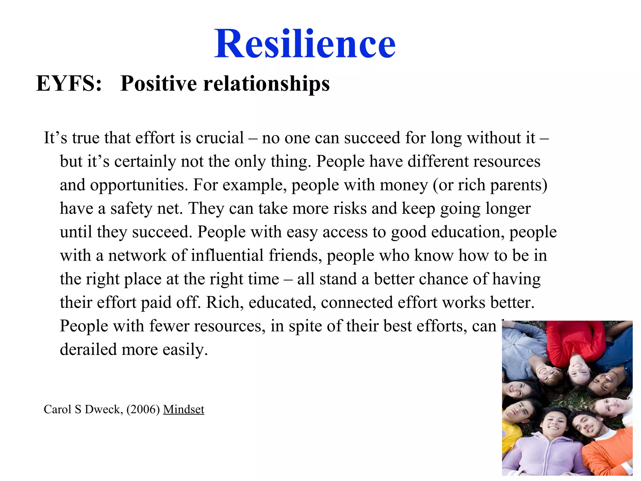 Resilience
It’s true that effort is crucial – no one can succeed for long without it –
but it’s certainly not the only thing. People have different resources
and opportunities. For example, people with money (or rich parents)
have a safety net. They can take more risks and keep going longer
until they succeed. People with easy access to good education, people
with a network of influential friends, people who know how to be in
the right place at the right time – all stand a better chance of having
their effort paid off. Rich, educated, connected effort works better.
People with fewer resources, in spite of their best efforts, can be
derailed more easily.
Carol S Dweck, (2006) Mindset
EYFS: Positive relationships
 