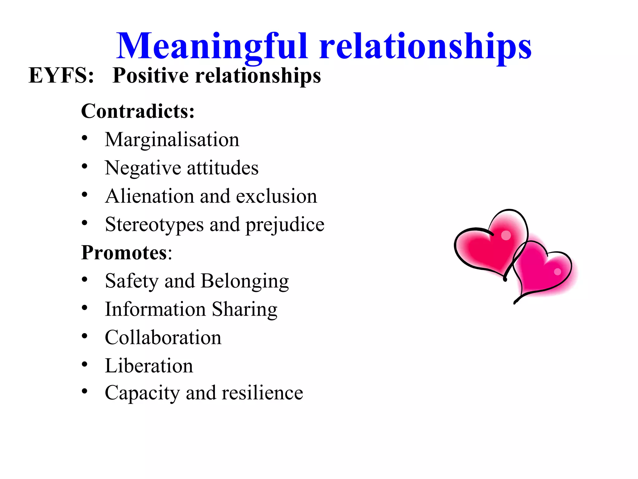 Meaningful relationships
Contradicts:
• Marginalisation
• Negative attitudes
• Alienation and exclusion
• Stereotypes and prejudice
Promotes:
• Safety and Belonging
• Information Sharing
• Collaboration
• Liberation
• Capacity and resilience
EYFS: Positive relationships
 