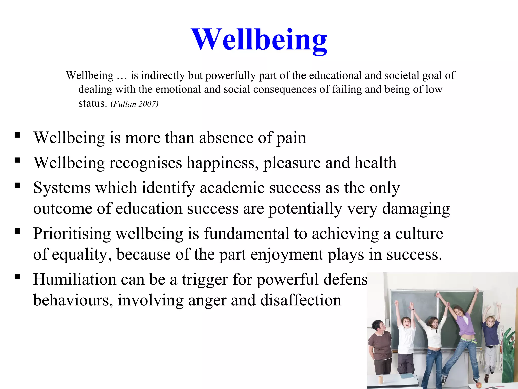 Wellbeing
Wellbeing … is indirectly but powerfully part of the educational and societal goal of
dealing with the emotional and social consequences of failing and being of low
status. (Fullan 2007)
 Wellbeing is more than absence of pain
 Wellbeing recognises happiness, pleasure and health
 Systems which identify academic success as the only
outcome of education success are potentially very damaging
 Prioritising wellbeing is fundamental to achieving a culture
of equality, because of the part enjoyment plays in success.
 Humiliation can be a trigger for powerful defensive
behaviours, involving anger and disaffection
 