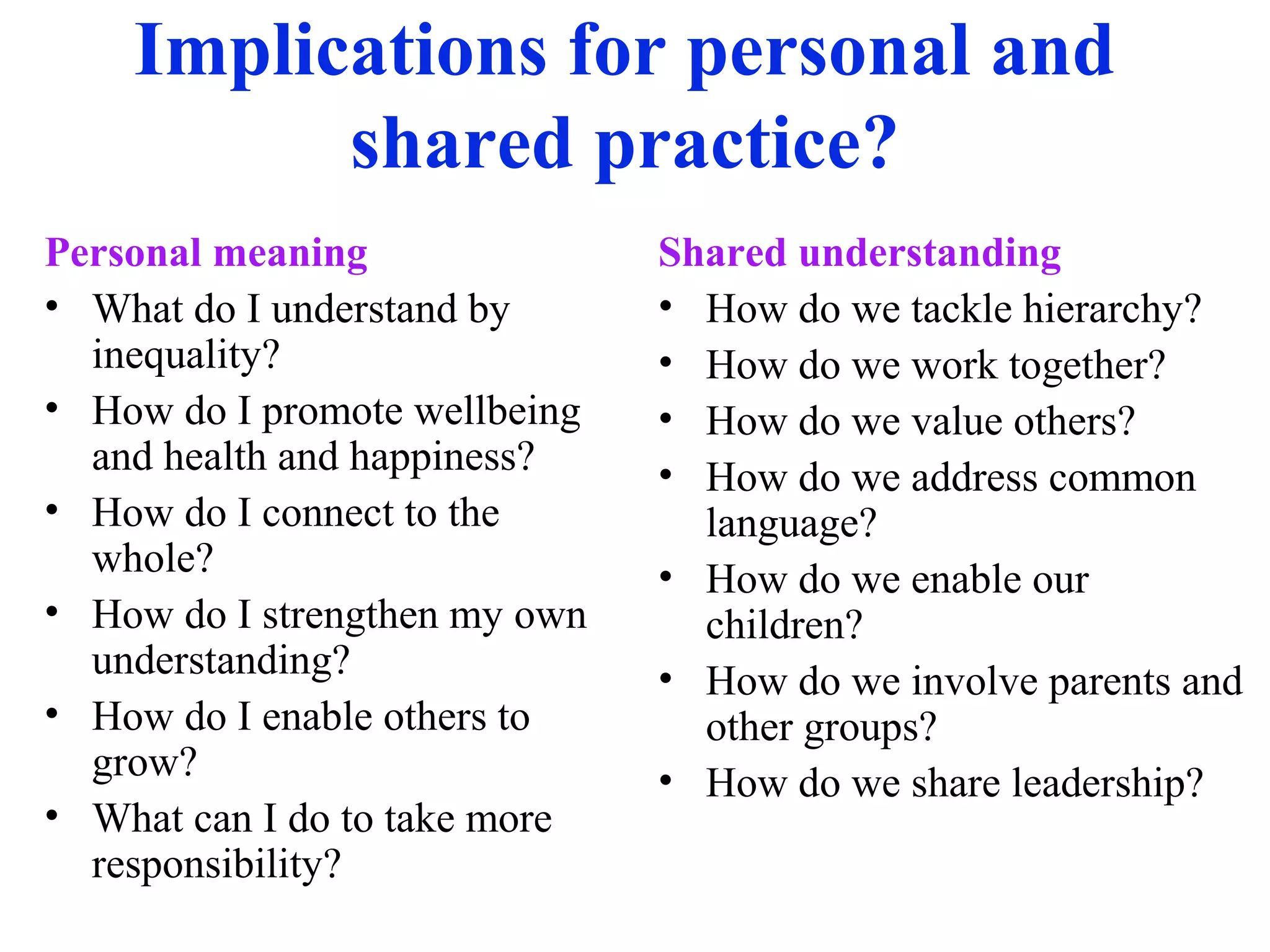 Implications for personal and
shared practice?
Personal meaning
• What do I understand by
inequality?
• How do I promote wellbeing
and health and happiness?
• How do I connect to the
whole?
• How do I strengthen my own
understanding?
• How do I enable others to
grow?
• What can I do to take more
responsibility?
Shared understanding
• How do we tackle hierarchy?
• How do we work together?
• How do we value others?
• How do we address common
language?
• How do we enable our
children?
• How do we involve parents and
other groups?
• How do we share leadership?
 