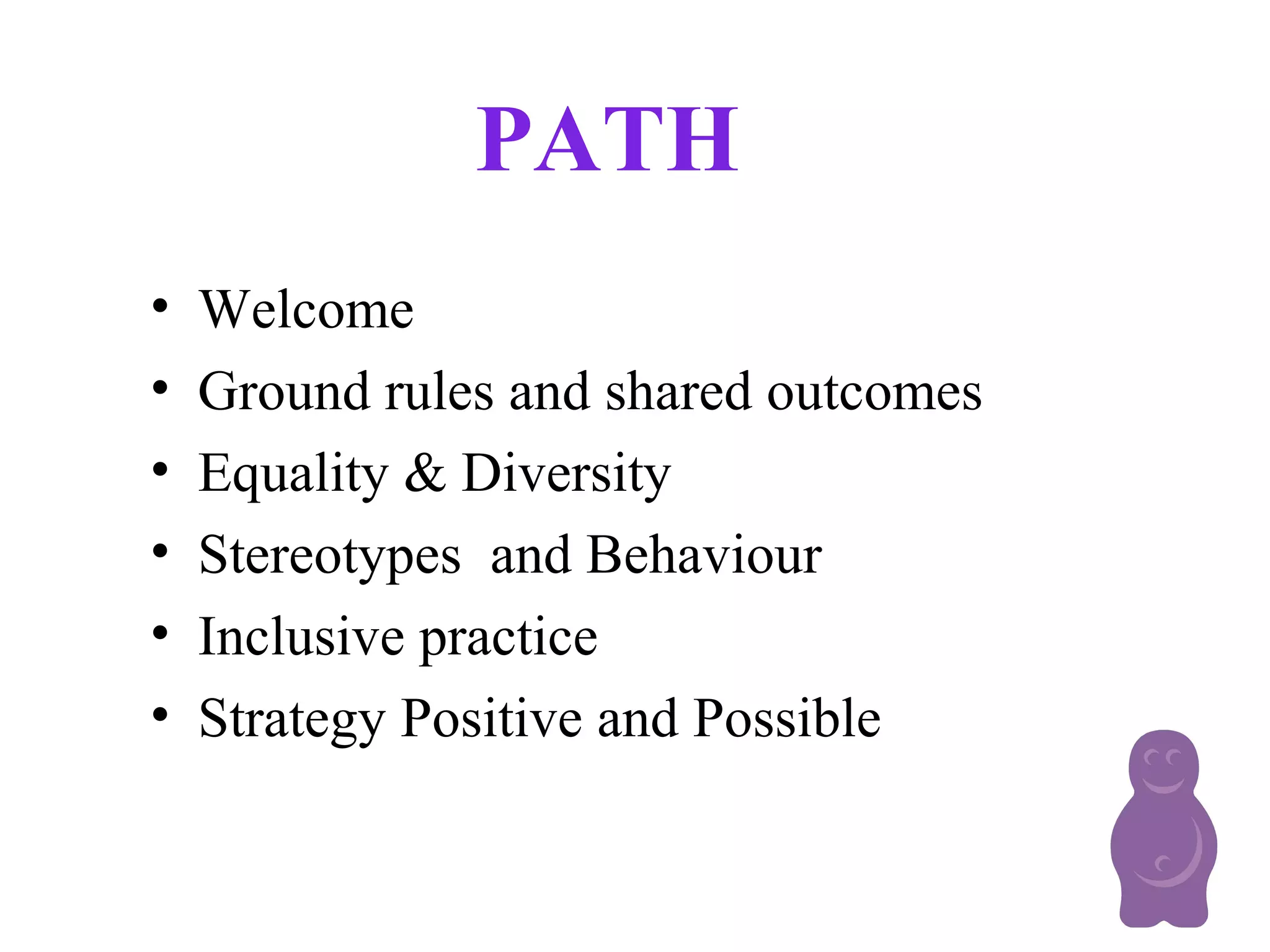 PATH
• Welcome
• Ground rules and shared outcomes
• Equality & Diversity
• Stereotypes and Behaviour
• Inclusive practice
• Strategy Positive and Possible
 