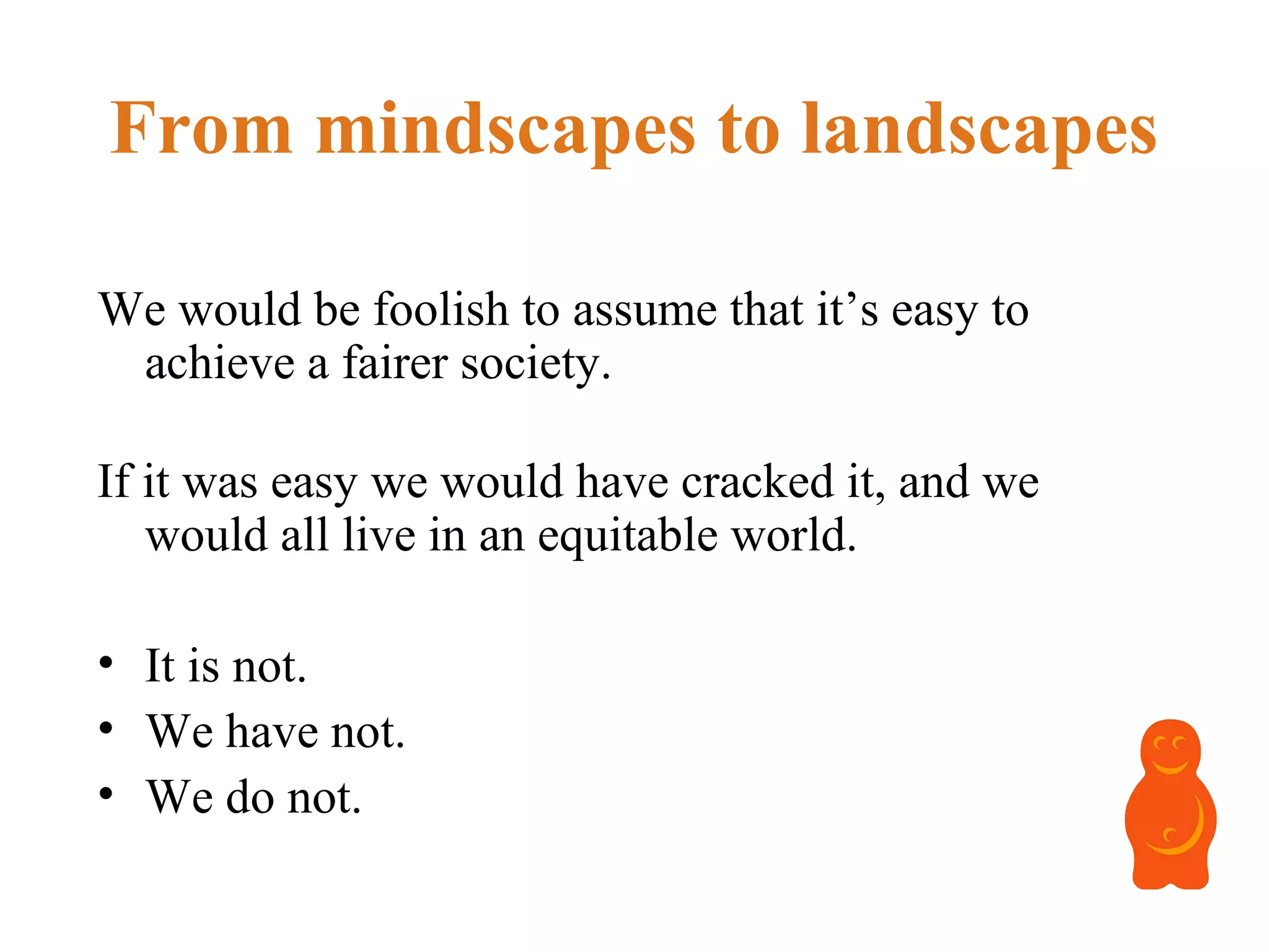 From mindscapes to landscapes
We would be foolish to assume that it’s easy to
achieve a fairer society.
If it was easy we would have cracked it, and we
would all live in an equitable world.
• It is not.
• We have not.
• We do not.
 