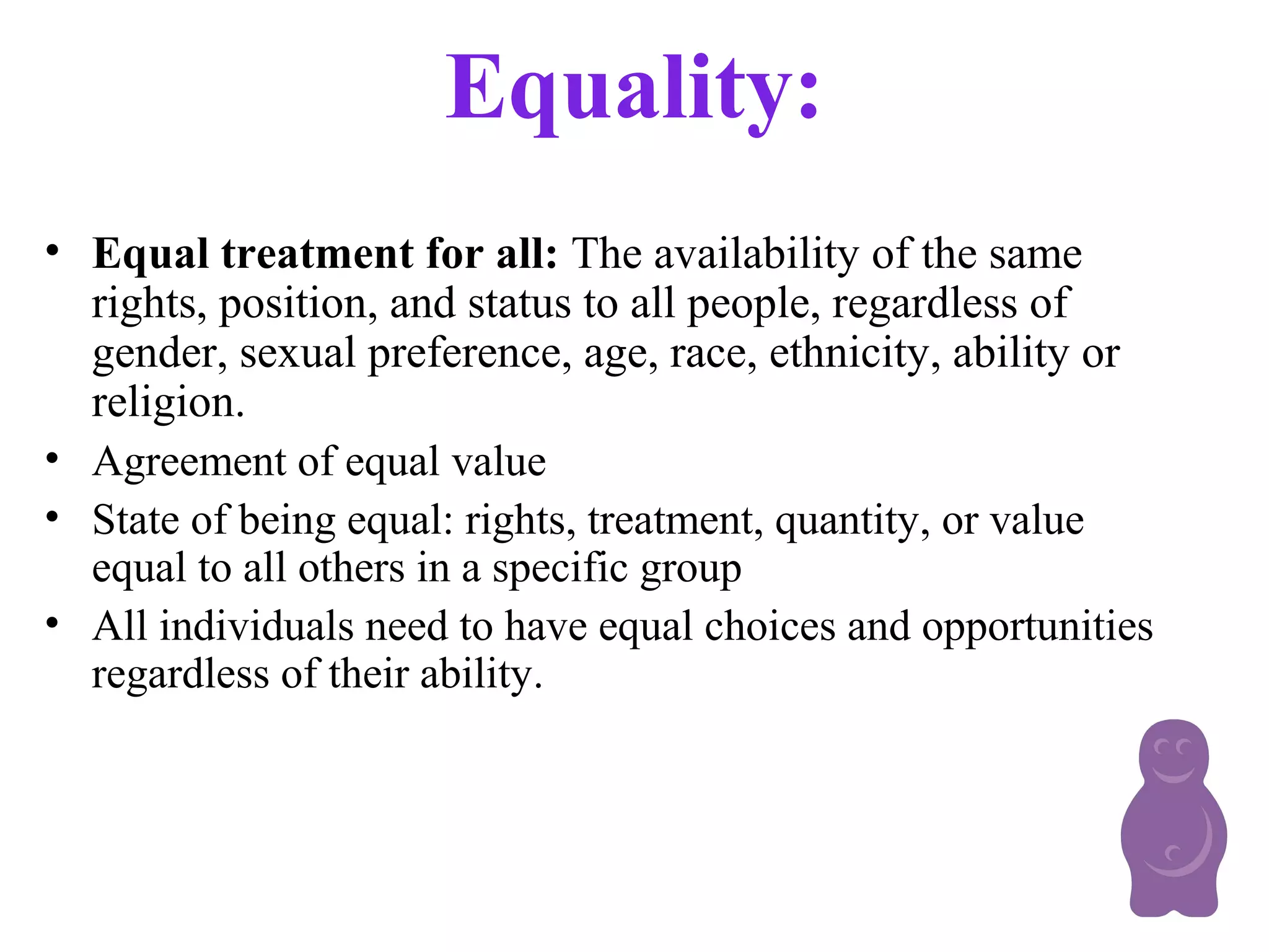 Equality:
• Equal treatment for all: The availability of the same
rights, position, and status to all people, regardless of
gender, sexual preference, age, race, ethnicity, ability or
religion.
• Agreement of equal value
• State of being equal: rights, treatment, quantity, or value
equal to all others in a specific group
• All individuals need to have equal choices and opportunities
regardless of their ability.
 