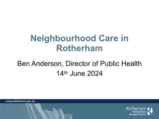 Neighbourhood Care in
Rotherham
Ben Anderson, Director of Public Health
14th June 2024
 