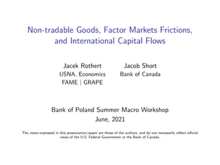 Non-tradable Goods, Factor Markets Frictions,
and International Capital Flows
Jacek Rothert Jacob Short
USNA, Economics Bank of Canada
FAME | GRAPE
Bank of Poland Summer Macro Workshop
June, 2021
The views expressed in this presentation/paper are those of the authors, and do not necessarily reflect official
views of the U.S. Federal Government or the Bank of Canada.
 