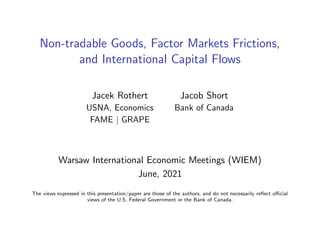 Non-tradable Goods, Factor Markets Frictions,
and International Capital Flows
Jacek Rothert Jacob Short
USNA, Economics Bank of Canada
FAME | GRAPE
Warsaw International Economic Meetings (WIEM)
June, 2021
The views expressed in this presentation/paper are those of the authors, and do not necessarily reflect official
views of the U.S. Federal Government or the Bank of Canada.
 
