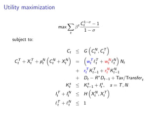 Utility maximization
max
X
t
βt C1−σ
t − 1
1 − σ
subject to:
Ct ≤ G

CN
t , CT
t

CT
t + XT
t + pN
t

CN
t + XN
t

=

wT
t ℓT
t + wN
t ℓN
t

Nt
+ rT
t KT
t−1 + rN
t KN
t−1
+ Dt − R∗
Dt−1 + Tax/Transfert
Ks
t ≤ Ks
t−1 + Is
t , s = T, N
IT
t + IN
t ≤ H

XN
t , XT
t

ℓT
t + ℓN
t ≤ 1
 