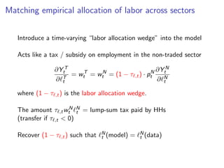 Matching empirical allocation of labor across sectors
Introduce a time-varying “labor allocation wedge” into the model
Acts like a tax / subsidy on employment in the non-traded sector
∂Y T
t
∂ℓT
t
= wT
t = wN
t = (1 − τℓ,t) · pN
t
∂Y N
t
∂ℓN
t
where (1 − τℓ,t) is the labor allocation wedge.
The amount τℓ,twN
t ℓN
t = lump-sum tax paid by HHs
(transfer if τℓ,t  0)
Recover (1 − τℓ,t) such that ℓN
t (model) = ℓN
t (data)
 