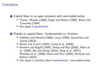 Literature
1 Capital flows in an open economy with non-traded sector
• Theory: Murphy (1986), Engel and Kletzer (1989), Brock and
Turnovsky (1994)
• Our paper is quantitative
2 Puzzles in capital flows - fundamentals vs. frictions
• Feldstein and Horioka (1980), Lucas (1990), Gourinchas and
Jeanne (2013)
• Baxter and Crucini (1993), Causa et al. (2006)
• Reinhart and Rogoff (2004), Portes and Rey (2005), Alfaro et
al. (2008), Bai and Zhang (2010), Song et al. (2011),
Mendoza et al. (2009), Buera and Shin (2009), Michaud and
Rothert (2014)
• Our paper is (mostly) about fundamentals - non-traded sector
 