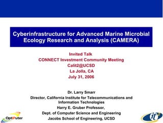 Cyberinfrastructure for Advanced Marine Microbial Ecology Research and Analysis (CAMERA) Invited Talk  CONNECT Investment Community Meeting [email_address] La Jolla, CA July 31, 2006 Dr. Larry Smarr Director, California Institute for Telecommunications and Information Technologies Harry E. Gruber Professor,  Dept. of Computer Science and Engineering Jacobs School of Engineering, UCSD 