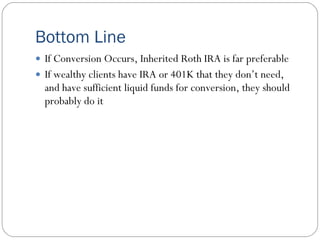 Bottom Line
 If Conversion Occurs, Inherited Roth IRA is far preferable
 If wealthy clients have IRA or 401K that they don’t need,
  and have sufficient liquid funds for conversion, they should
  probably do it
 