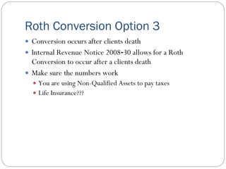 Roth Conversion Option 3
 Conversion occurs after clients death
 Internal Revenue Notice 2008‐30 allows for a Roth
  Conversion to occur after a clients death
 Make sure the numbers work
   You are using Non-Qualified Assets to pay taxes
   Life Insurance???
 