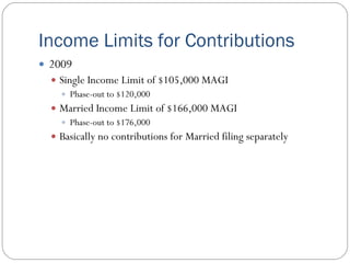 Income Limits for Contributions
 2009
   Single Income Limit of $105,000 MAGI
     Phase-out to $120,000
   Married Income Limit of $166,000 MAGI
     Phase-out to $176,000
   Basically no contributions for Married filing separately
 