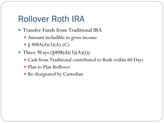 Rollover Roth IRA
 Transfer Funds from Traditional IRA
   Amount includible in gross income
   § 408A(d)(3)(A)-(C)
 Three Ways (§408(d)(3)(A)(i))
   Cash from Traditional contributed to Roth within 60 Days
   Plan to Plan Rollover
   Re-designated by Custodian
 