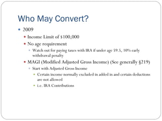 Who May Convert?
 2009
   Income Limit of $100,000
   No age requirement
     Watch out for paying taxes with IRA if under age 59.5, 10% early
      withdrawal penalty
   MAGI (Modified Adjusted Gross Income) (See generally §219)
     Start with Adjusted Gross Income
       Certain income normally excluded in added in and certain deductions
         are not allowed
       i.e. IRA Contributions
 