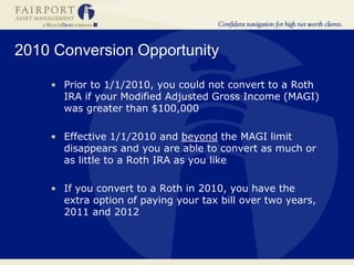 2010 Conversion Opportunity
• Prior to 1/1/2010, you could not convert to a Roth
IRA if your Modified Adjusted Gross Income (MAGI)
was greater than $100,000
• Effective 1/1/2010 and beyond the MAGI limit
disappears and you are able to convert as much or
as little to a Roth IRA as you like
• If you convert to a Roth in 2010, you have the
extra option of paying your tax bill over two years,
2011 and 2012
 