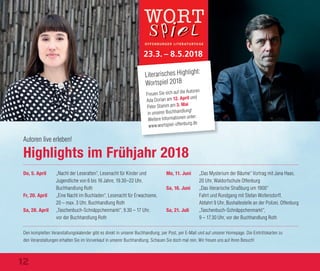 Highlights im Frühjahr 2018
Do, 5. April „Nacht der Leseratten“, Lesenacht für Kinder und
Jugendliche von 6 bis 16 Jahre, 19.30–22 Uhr,
Buchhandlung Roth
Fr, 20. April „Eine Nacht im Buchladen“, Lesenacht für Erwachsene,
20 – max. 3 Uhr, Buchhandlung Roth
Sa, 28. April „Taschenbuch-Schnäppchenmarkt“, 9.30 – 17 Uhr,
vor der Buchhandlung Roth
Mo, 11. Juni „Das Mysterium der Bäume“ Vortrag mit Jana Haas,
20 Uhr, Waldorfschule Offenburg
Sa, 16. Juni „Das literarische Straßburg um 1900“
Fahrt und Rundgang mit Stefan Woltersdorff,
Abfahrt 9 Uhr, Bushaltestelle an der Polizei, Offenburg
Sa, 21. Juli „Taschenbuch-Schnäppchenmarkt“,
9 – 17.30 Uhr, vor der Buchhandlung Roth
Den kompletten Veranstaltungskalender gibt es direkt in unserer Buchhandlung, per Post, per E-Mail und auf unserer Homepage. Die Eintrittskarten zu
den Veranstaltungen erhalten Sie im Vorverkauf in unserer Buchhandlung. Schauen Sie doch mal rein. Wir freuen uns auf Ihren Besuch!
Autoren live erleben!
23.3. – 8.5.2018
Freuen Sie sich auf die Autoren
Ada Dorian am 12. April und
Peter Stamm am 3. Mai
in unserer Buchhandlung!
Weitere Informationen unter:
www.wortspiel-offenburg.de
Foto:MelanieHauke
Literarisches Highlight:
Wortspiel 2018
12
 