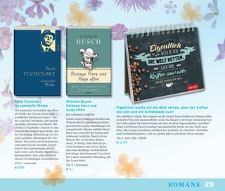 25romane
Wilhelm Busch
Solange Herz und
Auge offen
Die schönsten Gedichte
Neben seinen Bildergeschichten hat
Wilhelm Busch zeitlebens Gedichte
geschrieben und in Sammlungen he-
rausgebracht. Daraus enthält dieser
Band eine Auswahl der besten und
schönsten Gedichte. Busch ist ein
Meister des versteckten Hinter-
sinns. So lustig, bunt und gut ge-
reimt kommen seine Verse daher,
dass man die kluge Nachdenklich-
keit oft gar nicht bemerkt. Und doch
ist es diese besondere Mischung, die
das Lesen lohnt.
256 S. | Anaconda
€ 5,–
Kurt Tucholsky
Gesammelte Werke
Der Journalist verwendete das Wort
als Waffe; der Literat konnte sich
wunderbar entspannt zeigen – bei-
des war Kurt Tucholsky, der sprach-
mächtige Schreiber aus Berlin. Mit
»Schloss Gripsholm« schrieb er eine
federleichte Sommergeschichte, mit
der Erzählung »Rheinsberg« ein iro-
nisch getöntes »Bilderbuch für Ver-
liebte«. Der politische Kommentator
und zeitkritische Satiriker ist tref-
fend in den Sammlungen »Gruß
nach vorn« und »Panter, Tiger & Co.«
dokumentiert. Dies alles steckt in
diesem reichhaltigen Auswahlband.
672 S. | Anaconda
€ 9,95
Eigentlich wollte ich die Welt retten, aber der Kaffee
war alle und die Schokolade auch
Sie schaffen es nicht, Ihre Augen vor der ersten Tasse Kaffee am Morgen offen
zu halten? Sie sind unausstehlich, wenn Sie längere Zeit keine Schokolade hat-
ten? Oder haben Sie einen Freund, auf den all diese Eigenschaften zutreffen?
Dann wird Ihnen dieser trendige Spiralaufsteller direkt aus der Seele spre-
chen. Mit lustigen Sprüchen entführt der Aufsteller in eine Welt voll Kaffee-
und Schokoladengenuss. Und zu Lachen gibt es auf dieser Reise einiges!
192 S., farb. Abb. | GROH
€ 12,99
 