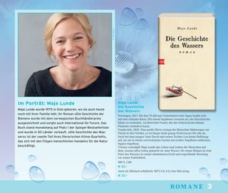 33romaneromane
Maja Lunde
Die Geschichte
des Wassers
Norwegen, 2017. Die fast 70-jährige Umweltaktivistin Signe begibt sich
auf eine riskante Reise: Mit einem Segelboot versucht sie, die französische
Küste zu erreichen. An Bord eine Fracht, die das Schicksal des blauen
Planeten verändern kann.
Frankreich, 2041. Eine große Dürre zwingt die Menschen Südeuropas zur
Flucht in den Norden, es ist längst nicht genug Trinkwasser für alle da.
Doch bei dem jungen Vater David und seiner Tochter Lou keimt Hoffnung
auf, als sie in einem vertrockneten Garten ein uraltes Segelboot entdecken.
Signes Segelboot.
Virtuos verknüpft Maja Lunde das Leben und Lieben der Menschen mit
dem, woraus alles Leben gemacht ist: dem Wasser. Ihr neuer Roman ist eine
Feier des Wassers in seiner elementaren Kraft und ergreifende Warnung
vor seiner Endlichkeit.
480 S. | btb
€ 20,–
Auch als Hörbuch erhältlich: MP3-CD, 8 h | Der Hörverlag
€ 20,–
©OdaBerby
Im Porträt: Maja Lunde
Maja Lunde wurde 1975 in Oslo geboren, wo sie auch heute
noch mit ihrer Familie lebt. Ihr Roman »Die Geschichte der
Bienen« wurde mit dem norwegischen Buchhändlerpreis
ausgezeichnet und sorgte auch international für Furore. Das
Buch stand monatelang auf Platz 1 der Spiegel-Bestsellerliste
und wurde in 30 Länder verkauft. »Die Geschichte des Was-
sers« ist der zweite Teil ihres literarischen Klima-Quartetts,
das sich mit den Folgen menschlichen Handelns für die Natur
beschäftigt.
 