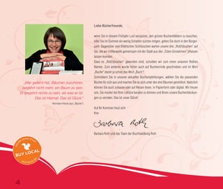 Liebe Bücherfreunde,
wenn Sie in diesem Frühjahr Lust verspüren, den grünen Buchenblättern zu lauschen,
oder Sie im Sommer ein wenig Schatten suchen mögen, gehen Sie doch in den Bürger-
park. Gegenüber vom Bilettschen Schlösschen warten unsere drei „Rot(h)buchen“ auf
Sie, die wir mittlerweile gemeinsam mit der Stadt aus den „Tüten-Einnahmen“ pflanzen
lassen konnten.
Dass es „Rot(h)buchen“ geworden sind, schulden wir zum einen unserem Rothen
Namen. Zum anderen wurde früher auch auf Buchenrinde geschrieben und im Wort
„Buche“ steckt ja schon das Wort „Buch“!
Schmökern Sie in unseren aktuellen Buchempfehlungen, wählen Sie die passenden
Bücher für sich aus und machen Sie es sich unter den drei Bäumen gemütlich. Natürlich
können Sie auch zuhause oder auf Reisen lesen, in Papierform oder digital. Wir freuen
uns, Sie munter bei Ihrer Lektüre beraten zu können und Ihnen unsere Buchentdeckun-
gen zu verraten. Das ist unser Glück!
Auf Ihr Kommen freut sich
Ihre
Barbara Roth und das Team der Buchhandlung Roth
„Wer gelernt hat, Bäumen zuzuhören,
begehrt nicht mehr, ein Baum zu sein.
Er begehrt nichts zu sein, als was er ist.
Das ist Heimat. Das ist Glück.“
Herrmann Hesse (aus „Bäume“)
4
 