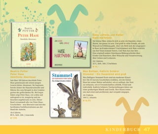 4747kinderbuch
Beatrix Potter
Peter Hase
Sämtliche Abenteuer
Seit über 100 Jahren durchlebt Peter
Hase gemeinsam mit seinen jungen
Lesern kleine Abenteuer. Sie beginnen
bereits hinter der Haustürschwelle und
führen ihn zum Beispiel in den Gemüse-
garten des gefürchteten Mr. McGregor.
Dabei zeigt Peter Hase, wie schön und
aufregend es ist, neugierig und ein
bisschen ungehorsam zu sein. Dieser
Band versammelt alle vier Peter-Hase-
Geschichten – neu übersetzt und mit den
berühmten Farbillustrationen aus der
Hand der Autorin.
Ab 6 Jahren.
80 S., farb. Abb. | Anaconda
€ 7,95
Max Bolliger, Kathrin Schärer
Stummel – Ein Hasenkind wird groß
Max Bolligers Stummel-Texte sind ein moderner Klassi-
ker: Die 41 kurzen Geschichten erzählen, wie der kleine
Hase bei seiner Mutter aufwächst, wie er anfängt, das Nest
zu verlassen, wie er Freundschaften schließt, Freud und
Leid erlebt. Kathrin Schärers Tierdarstellungen leben von
einer großartigen Mimik und Gestik. Ihre Hasen treten
uns mal ernst und anrührend, mal verspielt entgegen.
Ab 5 Jahren.
144 S. | Atlantis
€ 16,95
Hans Lafrenz, Jan Kaiser
Hase Hartmann
Der kleine Mats wünscht sich so sehr ein Haustier, einen
Hasen, um genau zu sein. Und groß ist seine Freude, als sein
Wunsch in Erfüllung geht. Aber wie fühlt sich der eingesperr-
te Hase im Kinderzimmer? Und kümmert sich Mats wirklich
um ihn? Dann kommt Ostern. Und Mats hat eine Idee …
Eine originell andere Osterhasen-Bildergeschichte über
Kinder und Haustiere, über Wünsche und Verantwortung,
über Lieben und Loslassen.
Ab 3 Jahren.
32 S., farb. Abb. | Urachhaus
€ 14,–
 
