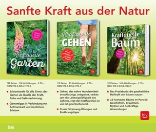 56
Sanfte Kraft aus der Natur
Erlebniswelt für alle Sinne: der
Garten als Quelle der Kraft,
Ruhe und Selbsterfahrung
Gartentipps in Verbindung mit
Achtsamkeit und sinnlichem
Erleben
Gehen, das wahre Wundermittel:
entschleunigt, entspannt, verbes-
sert die Leistungsfähigkeit des
Gehirns, regt den Stoffwechsel an
und ist gelenkschonend.
Praxis: Stressweg-Übungen und
Ernährungstipps
Das Praxisbuch: die ganzheitliche
Heilkraft der Bäume nutzen
32 heimische Bäume im Porträt:
Geschichten, Brauchtum,
Mythen und heilkräftige
Anwendungen
128 Seiten · 106 Abbildungen · € 20,–
ISBN 978-3-8354-1774-8
112 Seiten · 85 Abbildungen · € 20,–
ISBN 978-3-8354-1775-5
128 Seiten · 106 Abbildungen · € 15,–
ISBN 978-3-8354-1780-9
 